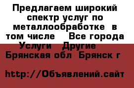 Предлагаем широкий спектр услуг по металлообработке, в том числе: - Все города Услуги » Другие   . Брянская обл.,Брянск г.